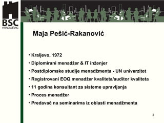 Maja Pe šić-Rakanović Kraljevo, 1972 D ipl omirani  m enadžer  &  IT inženjer Postdiplomske studije menadžmenta - UN univerzitet Registrovani EOQ menadžer kvaliteta/auditor kvaliteta 1 1  godina konsultant za sistem e   upravljanja Proces mena džer Predavač na seminarima iz oblasti  menadžmenta 