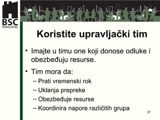 Koristite upravljački tim Imajte u timu one koji donose odluke i obezbeđuju resurse . Tim mora da : Prati vremenski rok Uklanja prepreke Obezbeđuje resurse Koordinira napore različitih grupa 