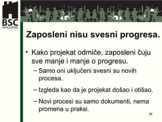 Zaposleni nisu svesni progresa . Kako projekat odmiče ,  zaposleni čuju sve manje i manje o progresu . Samo oni uključeni svesni su novih procesa . Izgleda kao da je projekat došao i otišao . Novi procesi su samo dokumenti ,  nema promena u praksi. 