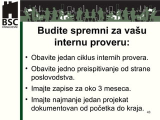 Budite spremni za vašu internu proveru : Obavite jedan ciklus internih provera . Obavite jedno preispitivanje od strane poslovodstva . Imajte zapise za oko  3  meseca . Imajte najmanje jedan projekat dokumentovan od početka do kraja. 