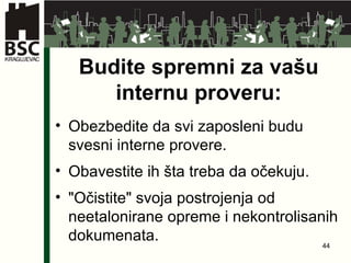 Budite spremni za vašu internu proveru : Obezbedite da svi zaposleni budu svesni interne provere . Obavestite ih šta treba da očekuju . " Očistite "  svoja postrojenja od neetalonirane opreme i nekontrolisanih dokumenata. 