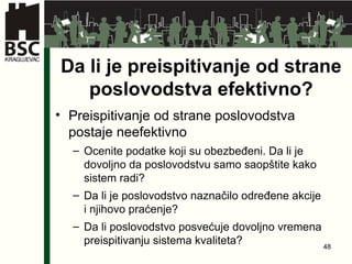 Da li je preispitivanje od strane poslovodstva efektivno ? Preispitivanje od strane poslovodstva postaje neefektivno Ocenite podatke koji su obezbeđeni .  Da li je dovoljno da poslovodstvu samo saopštite kako sistem radi ? Da li je poslovodstvo naznačilo određene akcije i njihovo praćenje ? Da li poslovodstvo posvećuje dovoljno vremena preispitivanju sistema kvaliteta ? 