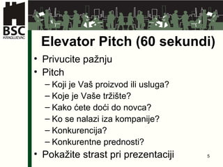Elevator Pitch (60 se kundi ) Privucite pažnju Pitch Koji je Vaš proizvod ili usluga ? Koje je Vaše tržište ? Kako ćete doći do novca ? Ko se nalazi iza kompanije ? Konkurencija ? Konkurentne prednosti ? Pokažite strast pri prezentaciji 