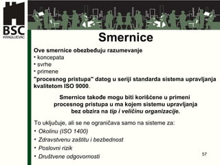 Smernice Ove smernice obezbeđuju razumevanje   koncepata svrhe primene  "procesnog pristupa" datog u seriji standarda sistema upravljanja kvalitetom ISO 9000 . Smernice takođe mogu biti korišćene u primeni  procesnog pristupa u ma kojem sistemu upravljanja bez obzira na  tip i veličinu organizacije . To uključuje, ali se ne ograničava samo na sisteme za: Okolinu (ISO 1400) Zdravstvenu zaštitu i bezbednost Poslovni rizik Društvene odgovornosti 