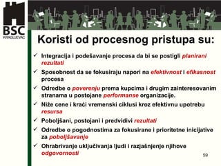 Koristi od procesnog pristupa su: Integracija i podešavanje procesa da bi se postigli  planirani   rezultati Sposobnost da se fokusiraju napori na  efektivnost  i  efikasnost  procesa Odredbe o  poverenju  prema kupcima i drugim zainteresovanim stranama u postojane  performanse  organizacije. Niže cene i kraći vremenski ciklusi kroz efektivnu upotrebu  resursa Poboljšani, postojani i predvidivi  rezultati Odredbe o pogodnostima za fokusirane i prioritetne inicijative za  poboljšavanje Ohrabrivanje uključivanja ljudi i razjašnjenje njihove  odgovornosti 