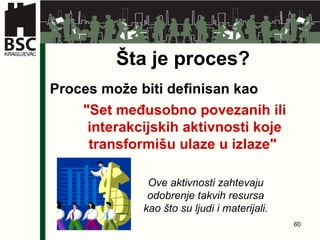Šta je proces? "Set međusobno povezanih ili interakcijskih aktivnosti koje transformišu ulaze u izlaze"   Proces može biti definisan kao Ove aktivnosti zahtevaju odobrenje takvih resursa kao što su ljudi i materijali . 