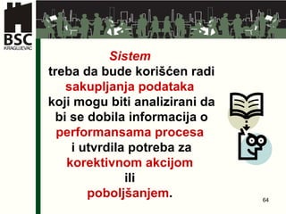Sistem   treba da bude korišćen radi  sakupljanja podataka   koji mogu biti analizirani da bi se dobila informacija o  performansama procesa   i utvrdila potreba za  korektivnom akcijom   ili  poboljšanjem .   