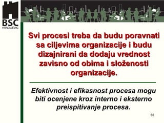 Svi procesi treba da budu poravnati sa ciljevima organizacije i budu dizajnirani da dodaju vrednost zavisno od obima i složenosti organizacije . Efektivnost i efikasnost procesa mogu biti ocenjene kroz interno i eksterno preispitivanje procesa . 