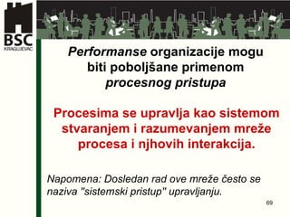 Performanse  organizacije mogu biti poboljšane primenom  procesnog pristupa Procesima se upravlja kao sistemom stvaranjem i razumevanjem mreže procesa i njhovih interakcija . Napomena: Dosledan rad ove mreže često se naziva ''sistemski pristup'' upravljanju .   