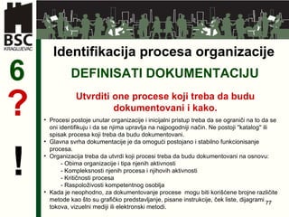 DEFINISATI DOKUMENTACIJU 6 Utvrditi one procese koji treba da budu dokumentovani i kako . ? ! Identifikacija procesa organizacije Procesi postoje unutar organizacije i inicijalni pristup treba da se ograniči na to da se oni identifikuju i da se njima upravlja na najpogodniji način. Ne postoji ''katalog'' ili spisak procesa koji treba da budu dokumentovani.  Glavna svrha dokumentacije je da omogući postojano i stabilno funkcionisanje procesa. Organizacija treba da utvrdi koji procesi treba da budu dokumentovani na osnovu: -  Obima organizacije i tipa njenih aktivnosti -  Kompleksnosti njenih procesa i njihovih aktivnosti -  Kritičnosti procesa -  Raspoloživosti kompetentnog osoblja Kada je neophodno, za dokumentovanje procese  mogu biti korišćene brojne različite metode kao što su grafičko predstavljanje, pisane instrukcije, ček liste, dijagrami tokova, vizuelni mediji ili elektronski metodi. 