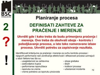 DEFINISATI ZAHTEVE ZA  PRAĆENJE I MERENJE 2 Utvrditi gde i kako treba da budu primenjena praćenja i merenja. Ovo treba da obuhvati oboje  -  kontrolu i poboljšavanje procesa, a isto tako nameravane izlaze procesa. Utvrditi potrebu za zapisivanje rezultata.  ? ! Planiranje procesa Identifikovati kriterijume za praćenje i merenje za svrhu kontrolu procesa i njegovih performansi radi utvrđivanja efektivnosti i efikasnosti procesa uzimajući u obzir faktore kao što su: -  usaglašenost sa zahtevima   -  stopa grešaka -  zadovoljstvo kupca   -  škart -  performanse isporučilaca  -  troškovi procesa -  isporuka na vreme  -  učestanost incidenta -  vreme potrebno za isporuku proizvoda 