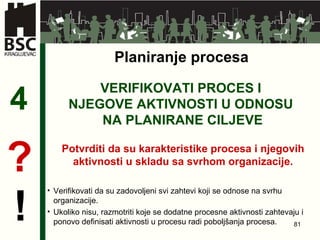 VERIFIKOVATI PROCES I  NJEGOVE AKTIVNOSTI   U ODNOSU  NA PLANIRANE CILJEVE 4 Potvrditi da su karakteristike procesa i njegovih aktivnosti u skladu sa svrhom organizacije . ? ! Planiranje procesa Verifikovati da su zadovoljeni svi zahtevi koji se odnose na svrhu organizacije.  Ukoliko nisu, razmotriti koje se dodatne procesne aktivnosti zahtevaju i ponovo definisati aktivnosti u procesu radi poboljšanja procesa.   