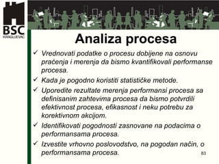 Analiza procesa Vrednovati podatke o procesu dobijene na osnovu praćenja i merenja da bismo kvantifikovali performanse procesa . Kada je pogodno koristiti statističke metode . Uporedite rezultate merenja performansi procesa sa definisanim zahtevima procesa da bismo potvrdili efektivnost procesa, efikasnost i neku potrebu za korektivnom akcijom . Identifikovati pogodnosti zasnovane na podacima o performansama procesa . Izvestite vrhovno poslovodstvo, na pogodan način, o performansama procesa . 