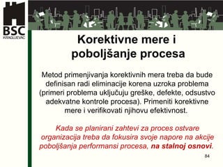 Korektivne mere i  poboljšanje procesa Metod primenjivanja korektivnih mera treba da bude definisan radi eliminacije korena uzroka problema (primeri problema uključuju greške, defekte, odsustvo adekvatne kontrole procesa). Primeniti korektivne mere i verifikovati njihovu efektivnost .   Kada se planirani zahtevi za proces ostvare organizacija treba da fokusira svoje napore na akcije poboljšanja performansi procesa,  na stalnoj osnovi .   