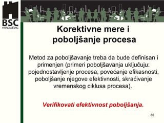 Korektivne mere i  poboljšanje procesa Metod za poboljšavanje treba da bude definisan i primenjen (primeri poboljšavanja uključuju: pojednostavljenje procesa, povećanje efikasnosti, poboljšanje njegove efektivnosti, skraćivanje vremenskog ciklusa procesa) .   Verifikovati efektivnost poboljšanja .   