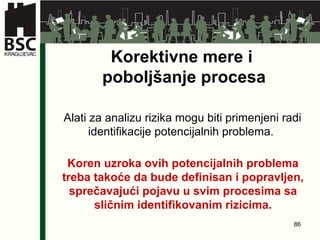 Korektivne mere i  poboljšanje procesa Alati za analizu rizika mogu biti primenjeni radi identifikacije potencijalnih problema.  Koren uzroka ovih potencijalnih problema treba takoće da bude definisan i popravljen, sprečavajući pojavu u svim procesima sa sličnim identifikovanim rizicima . 