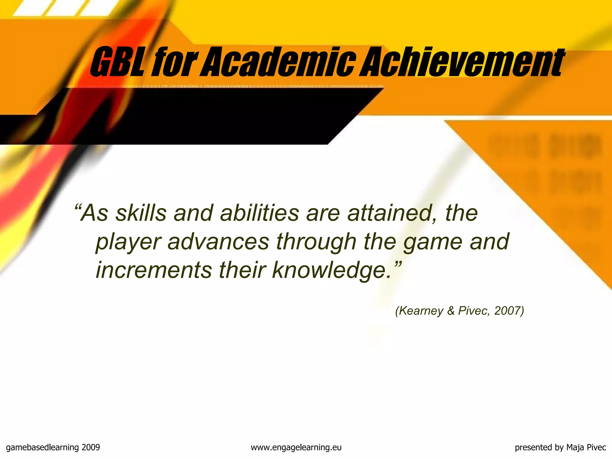GBL for Academic Achievement “ As skills and abilities are attained, the player advances through the game and increments their knowledge. ” (Kearney & Pivec, 2007) 