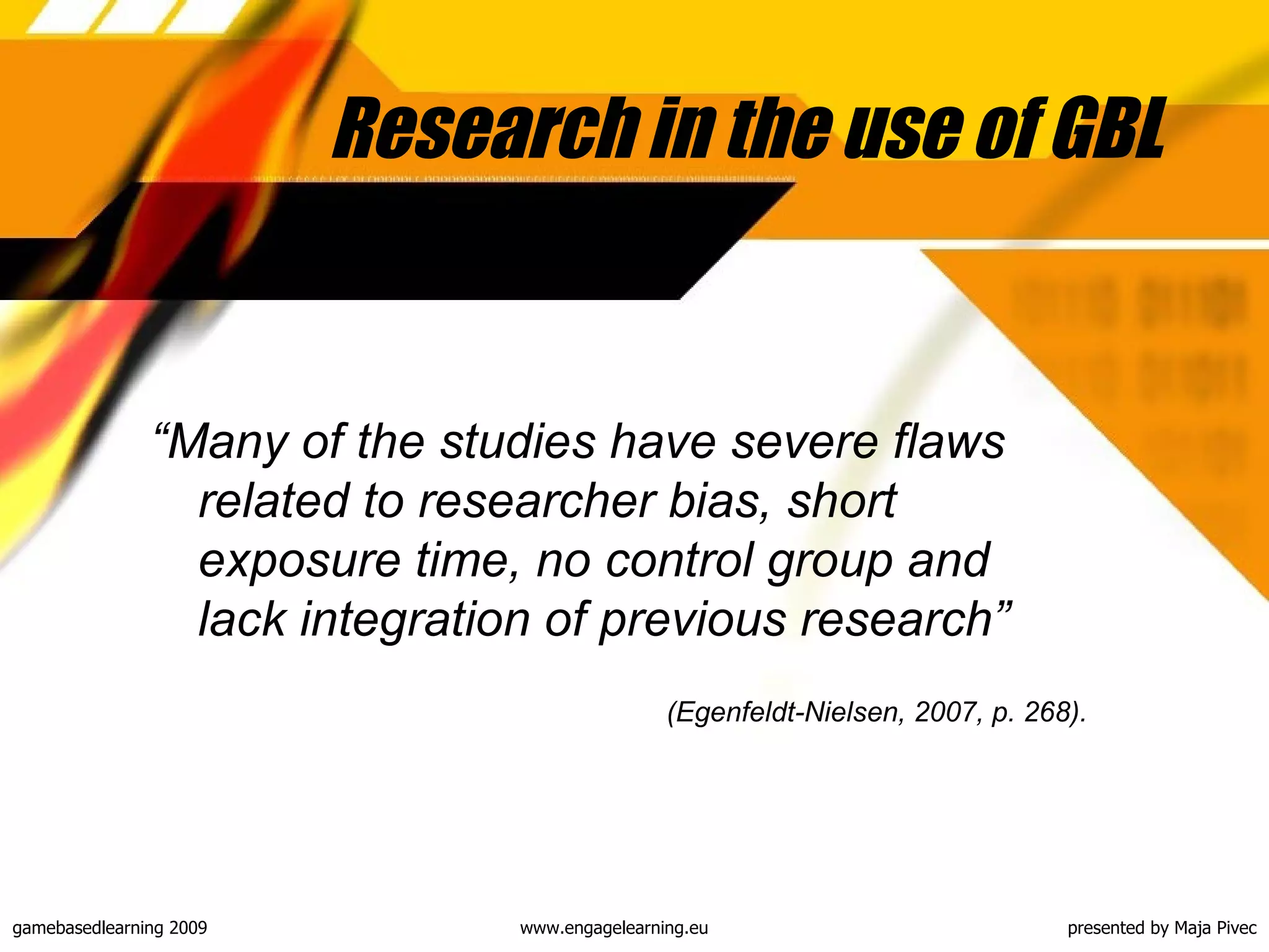 Research in the use of GBL “ Many of the studies have severe flaws related to researcher bias, short exposure time, no control group and lack integration of previous research”  (Egenfeldt-Nielsen, 2007, p. 268). 
