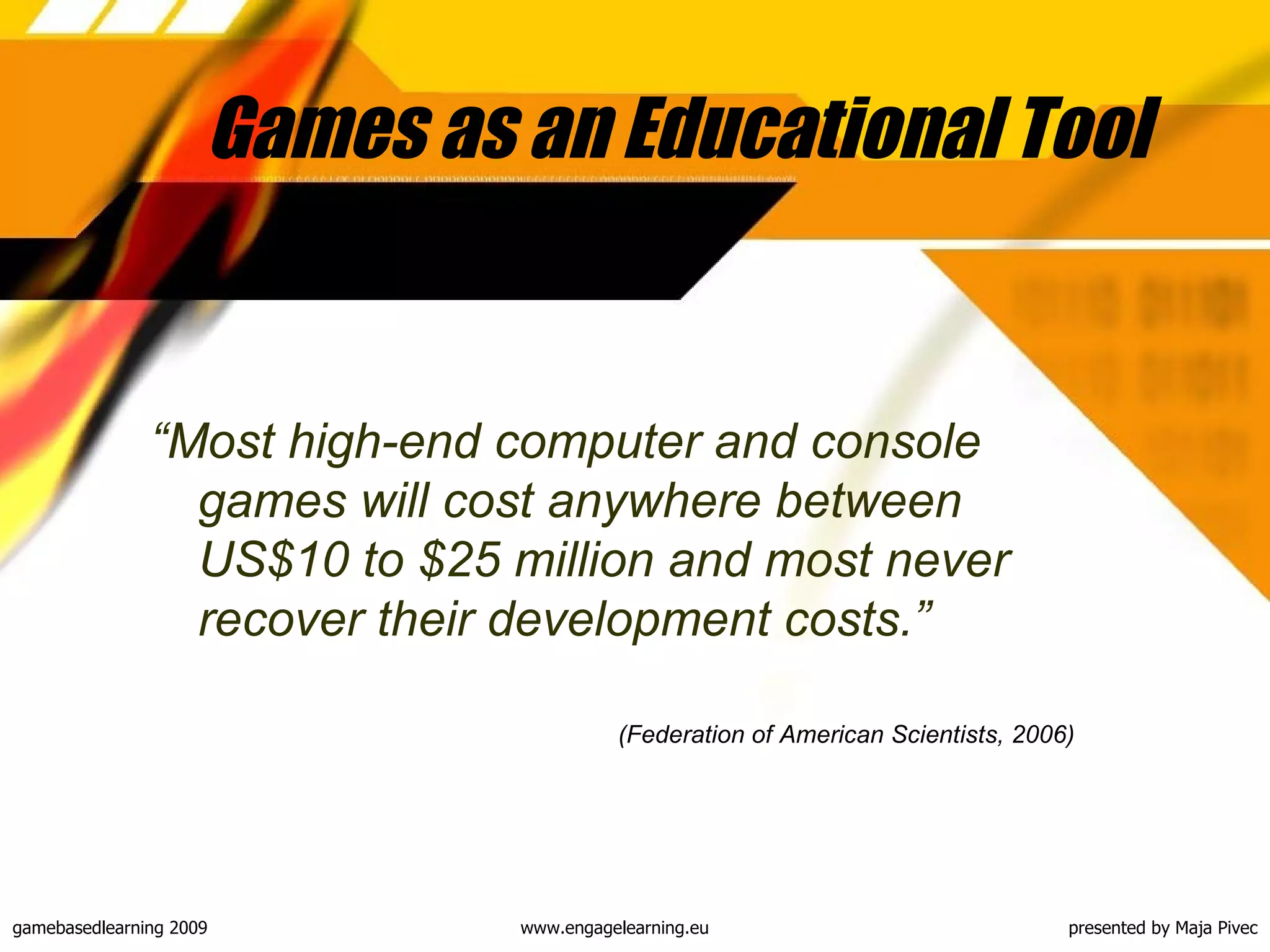 Games as an Educational Tool  “ Most high-end computer and console games will cost anywhere between US$10 to $25 million and most never recover their development costs .” (Federation of American Scientists, 2006)   