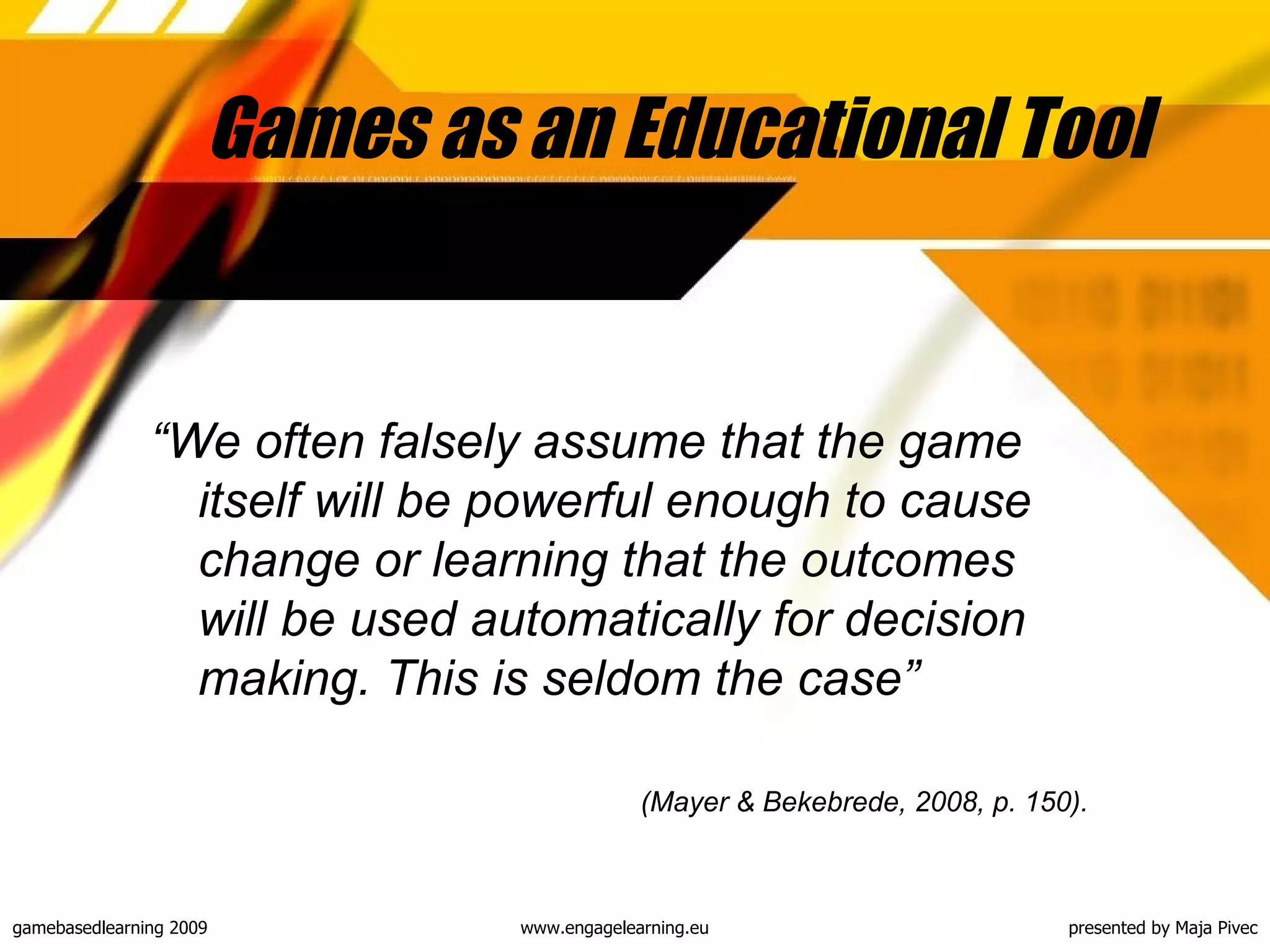 Games as an Educational Tool  “ We often falsely assume that the game itself will be powerful enough to cause change or learning that the outcomes will be used automatically for decision making. This is seldom the case”  ( Mayer & Bekebrede , 2008, p. 150). 