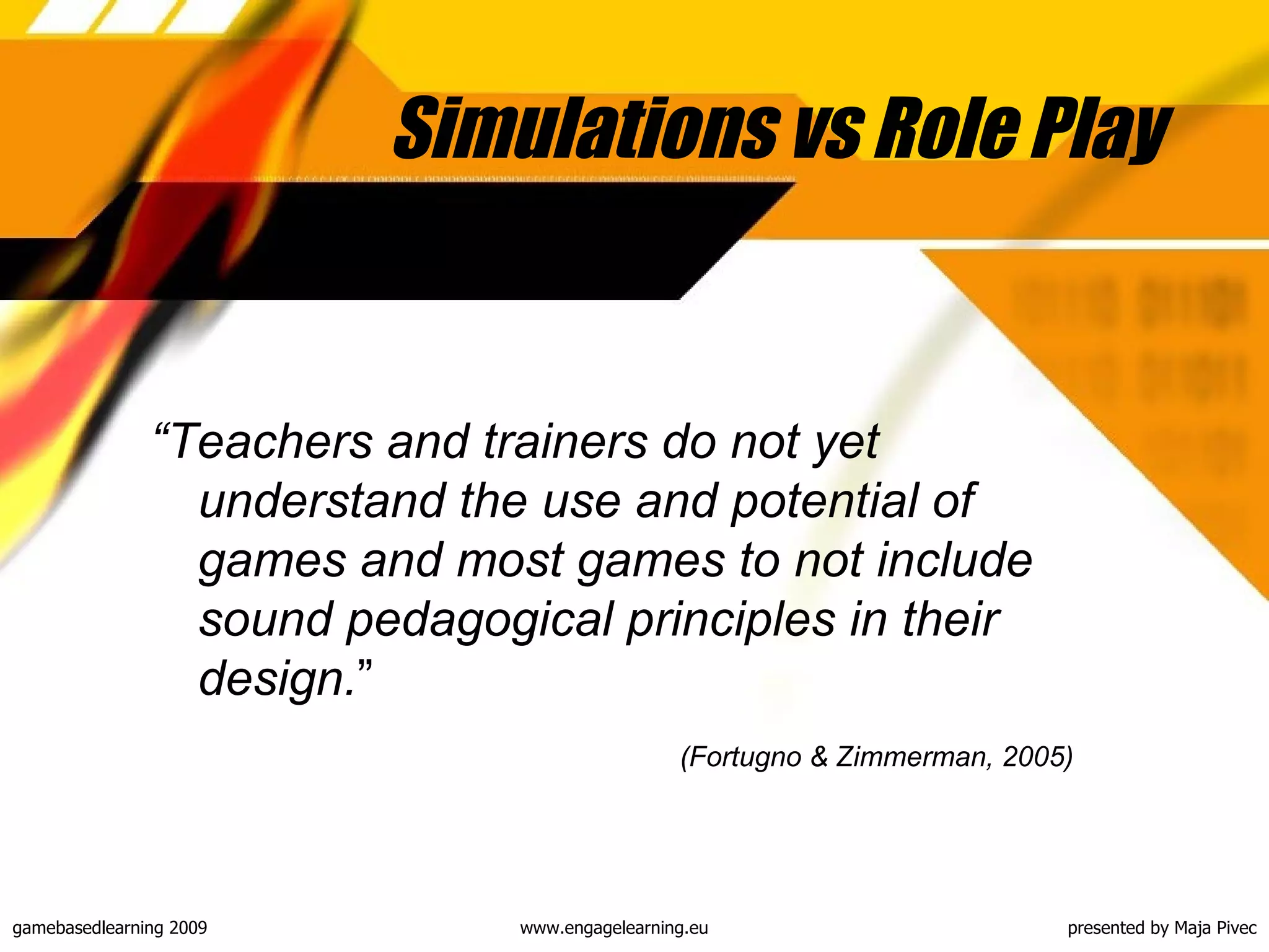 Simulations vs Role Play “ Teachers and trainers do not yet understand the use and potential of games and most games to not include sound pedagogical principles in their design. ” (Fortugno & Zimmerman, 2005)   