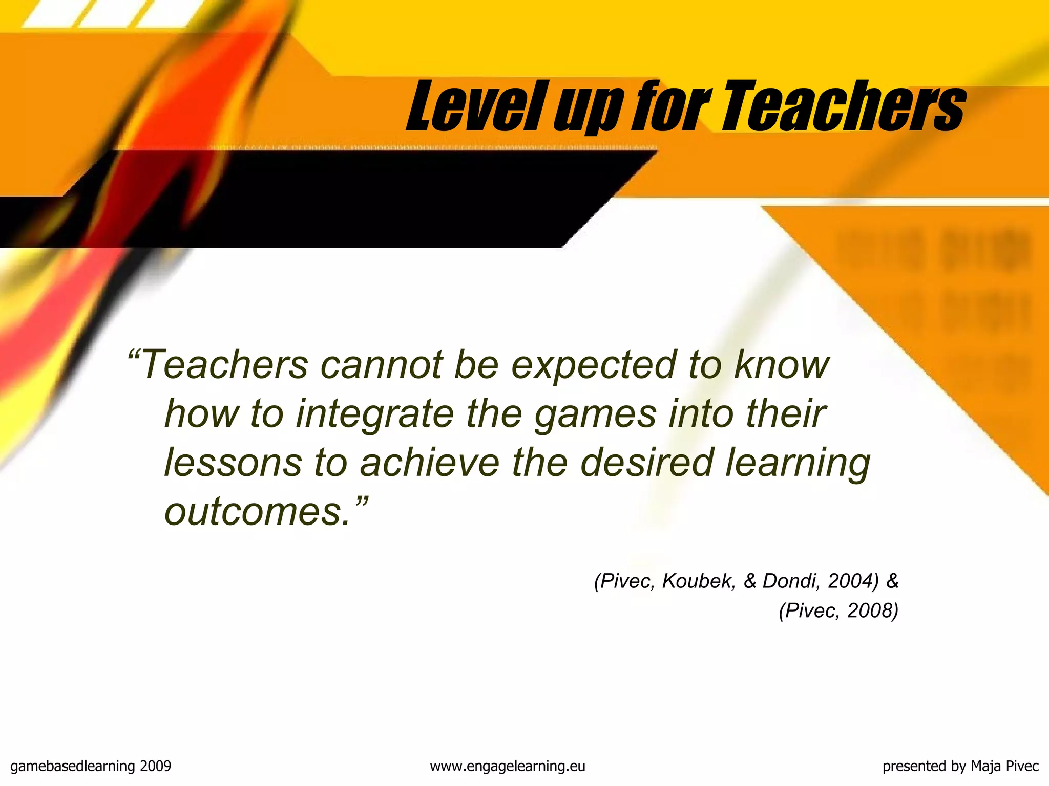 Level up for Teachers “ Teachers cannot be expected to know how to integrate the games into their lessons to achieve the desired learning outcomes .” ( Pivec, Koubek, & Dondi, 2004) & (Pivec, 2008) 
