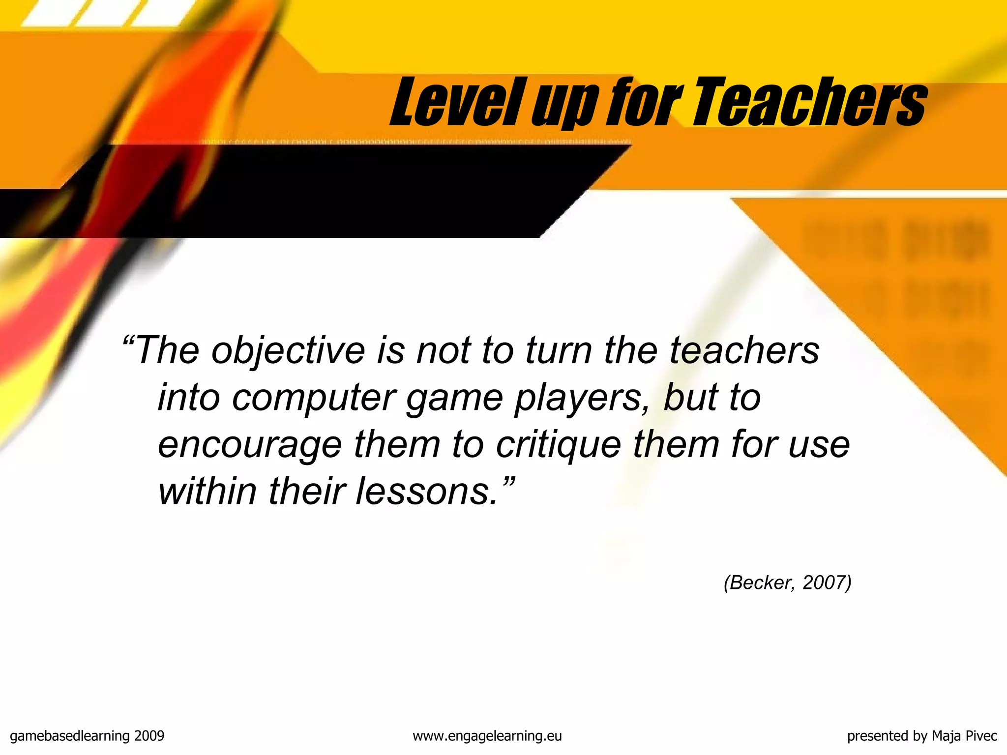 Level up for Teachers “ The objective is not to turn the teachers into computer game players, but to encourage them to critique them for use within their lessons.” (Becker, 2007)   