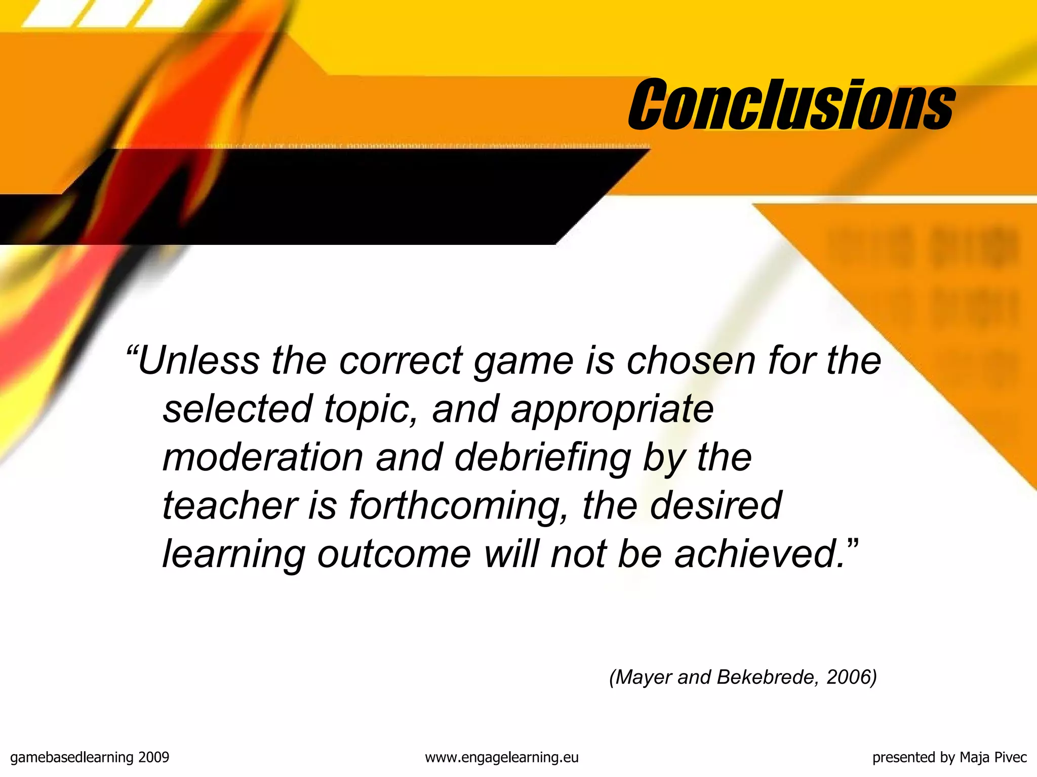 Conclusions “ Unless the correct game is chosen for the selected topic, and appropriate moderation and debriefing by the teacher is forthcoming, the desired learning outcome will not be achieved. ”  (Mayer and Bekebrede, 2006)   