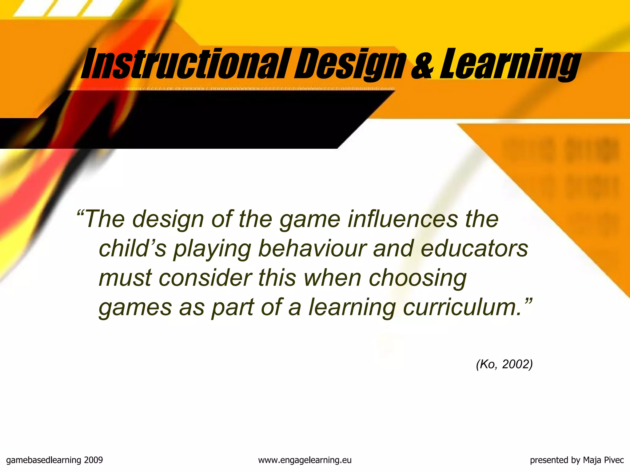 Instructional Design & Learning “ The design of the game influences the child’s playing behaviour and educators must consider this when choosing games as part of a learning curriculum .” (Ko, 2002)   
