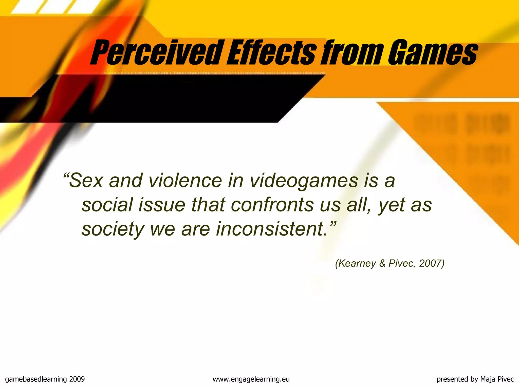 Perceived Effects from Games “ Sex and violence in videogames is a social issue that confronts us all, yet as society we are inconsistent. ” (Kearney & Pivec, 2007) 