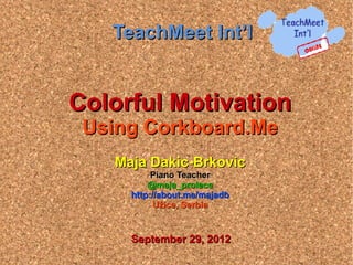 TeachMeet Int’l


Colorful Motivation
 Using Corkboard.Me
   Maja Dakic-Brkovic
          Piano Teacher
         @maja_prolece
     http://about.me/majadb
           Užice, Serbia


     September 29, 2012
 