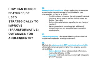 HOW CAN DESIGN
FEATURES BE
USED
STRATEGICALLY TO
IMPROVE
(TRANSFORMATIVE)
OUTCOMES FOR
ADOLESCENTS?
04.
Messaging/soft conditions: Influence allocation of resources,
strengthen the bargaining power of individuals who may
otherwise lack it (Pace et al. 2018).
• Conditions found to improve the outcomes of ‘marginal’
children in whom parents are less likely to invest (eg.
Burkina Faso pilot).
• Soft conditionality’ labeling also effective (eg. ‘tagging’
transfers)
• Using messaging to promote certain adolescent-
focused outcomes (eg. sexual behavior, education,
gender equity)
05.
Cash+ programming: cash alone not enough to address the
multifaceted challenges faced by adolescents.
06.
Efforts to link adolescents in SCT participating households
with complementary programming/services targeting specific
vulnerabilities.
• Malawi, Zambia: linked adolescents to information,
treatment and testing for HIV
• Tanzania: livelihoods training, mentoring & linkages to
SRH/HIV services
 