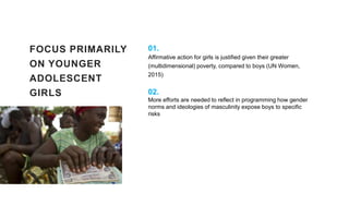 FOCUS PRIMARILY
ON YOUNGER
ADOLESCENT
GIRLS
01.
Affirmative action for girls is justified given their greater
(multidimensional) poverty, compared to boys (UN Women,
2015)
02.
More efforts are needed to reflect in programming how gender
norms and ideologies of masculinity expose boys to specific
risks
 