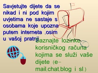 Savjetujte dijete da se nikad i ni pod kojim uvjetima ne sastaje s osobama koje upozna putem interneta ,osim u vašoj pratnji. Saznajte lozinke korisničkog računa kojima se služi vaše dijete (e-mail,chat,blog i sl.)  