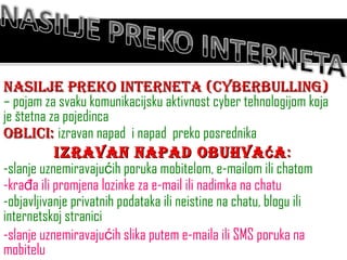 Nasilje preko interneta (cyberbulling)  – pojam za svaku komunikacijsku aktivnost cyber tehnologijom koja je štetna za pojedinca Oblici:  izravan napad  i napad  preko posrednika Izravan napad obuhvaća : -slanje uznemiravajućih poruka mobitelom, e-mailom ili chatom -krađa ili promjena lozinke za e-mail ili nadimka na chatu -objavljivanje privatnih podataka ili neistine na chatu, blogu ili internetskoj stranici -slanje uznemiravajućih slika putem e-maila ili SMS poruka na mobitelu 