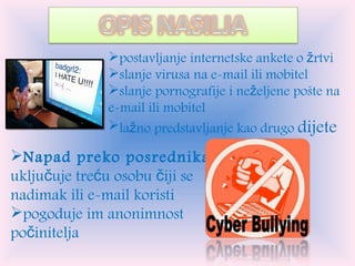 postavljanje internetske ankete o žrtvi slanje virusa na e-mail ili mobitel slanje pornografije i neželjene pošte na e-mail ili mobitel lažno predstavljanje kao drugo  dijete Napad preko posrednika:  uključuje treću osobu čiji se nadimak ili e-mail koristi pogoduje im anonimnost počinitelja 