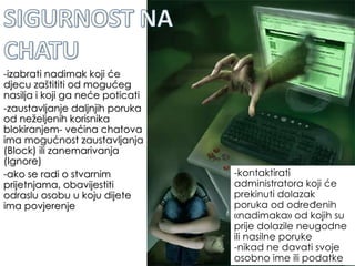 -izabrati nadimak koji će djecu zaštititi od mogućeg nasilja i koji ga neće poticati -zaustavljanje daljnjih poruka od neželjenih korisnika blokiranjem- većina chatova ima mogućnost zaustavljanja (Block) ili zanemarivanja (Ignore)  -ako se radi o stvarnim prijetnjama, obavijestiti odraslu osobu u koju dijete ima povjerenje -kontaktirati administratora koji će prekinuti dolazak poruka od određenih «nadimaka» od kojih su prije dolazile neugodne ili nasilne poruke -nikad ne davati svoje osobno ime ili podatke  