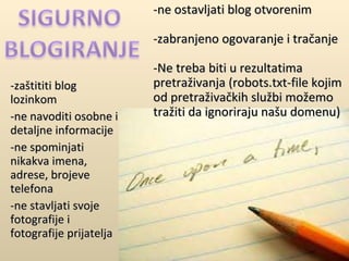 -zaštititi blog lozinkom -ne navoditi osobne i detaljne informacije -ne spominjati nikakva imena, adrese, brojeve telefona -ne stavljati svoje fotografije i fotografije prijatelja -ne ostavljati blog otvorenim -zabranjeno ogovaranje i tračanje -Ne treba biti u rezultatima pretraživanja (robots.txt-file kojim od pretraživačkih službi možemo tražiti da ignoriraju našu domenu) 