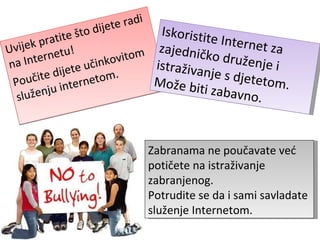 Uvijek pratite što dijete radi na Internetu! Poučite dijete učinkovitom služenju internetom. Iskoristite Internet za zajedničko druženje i istraživanje s djetetom. Može biti zabavno. Zabranama ne poučavate već potičete na istraživanje zabranjenog. Potrudite se da i sami savladate služenje Internetom. 