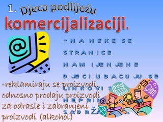 - na neke se stranice namijenjene djeci ubacuju se linkovi sa neprimjerenim sadržajima za dijete -reklamiraju se proizvodi, odnosno prodaju proizvodi za odrasle i zabranjeni proizvodi (alkohol) 