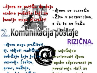 -djeca se potiču da daju osobne podatke koji se kasnije mogu zlorabiti -djeca mogu pročitati, tj. vidjeti različite sadržaje koje još ne razumiju (sekte, govor, mržnje, seksualni sadržaji, …) -djecu se susreću uživo s neznancima, a da to ne kažu roditeljima -s osjećajem anonimnosti djeca izgube odgovornost pa preuzimaju rizik za koji i ne znaju da postoji  