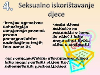 -brojne agresivne tehnologije usmjeruju promet prema pornografskim sadržajima kojih ima samo 3% -mala djeca najčešće ne razumiju o čemu je riječ i lako mogu steći krivu sliku o spolnosti -na pornografskim stranicama djeca lako mogu postati plijen tzv. internetskih grabežljivaca 