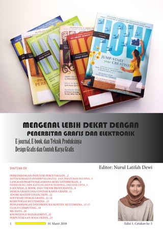 1 01 Maret 2018 Edisi 1, Cetakan ke-3
MENGENAL LEBIH DEKAT DENGAN
PENERBITAN GRAFIS DAN ELEKTRONIK
E-journal,E-book,danTeknikProduksinya
DesignGrafisdanContohKaryaGrafis
Editor: Nurul Latifah DewiDAFTAR ISI
PERKEMBANGAN INDUSTRI PERCETAKAAN....2
SISTEM KEBIJAKAN PENERBITAN DIGITAL DAN PERATURAN DI CHINA...3
LANGKAH PRAKTIS BAGAIMANA BUKU DITERBITKAN...4
INDEKS BUKU, ISBN, KATALOG INDUK NASIONAL, DAN HAK CIPTA...5
E-JOURNAL, E-BOOK, DAN TEKNIK PRODUKSINYA...8
DESIGN GRAFIS DAN CONTOH KARYA GRAFIS...11
ADOBE MASTER COLLECTION...12
SOFTWARE DESIGN GRAFIS...12-14
KOMUNIKASI MULTIMEDIA...15
PENGEMBANGAN DAN PRODUKSI KONTEN MULTIMEDIA...15-17
CLOUD COMPUTING...18
BIG DATA...20
KNOWLEDGE MANAGEMENT...22
PERPUSTAKAAN MASA DEPAN...23
 