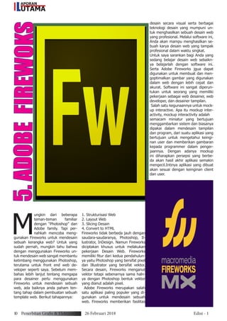 5.ADOBEFIREWOKS
M
ungkin dari beberapa
teman-teman familiar
dengan “Photoshop” dan
Adobe family. Tapi per-
nahkah mencoba meng-
gunakan Fireworks untuk mendesain
sebuah kerangka web? Untuk yang
sudah pernah, mungkin tahu bahwa
dengan menggunakan Fireworks un-
tuk mendesain web sangat membantu
ketimbang menggunakan Photoshop,
terutama untuk front end web de-
veloper seperti saya. Sebelum mem-
bahas lebih lanjut tentang mengapa
para desainer perlu menggunakan
Fireworks untuk mendesain sebuah
web, ada baiknya anda paham ten-
tang tahap dalam pembuatan sebuah
template web. Berikut tahapannya:
1. Strukturisasi Web
2. Layout Web
3. Slicing Desain
4. Convert to HTML
Fireworks tidak berbeda jauh dengan
saudara-saudaranya, Photoshop, Il-
lustrator, InDesign. Namun Fireworks
diciptakan khusus untuk melakukan
pekerjaan Desain Web. Fireworks
memiliki fitur dari kedua pendahulun-
ya yaitu Photoshop yang bersifat pixel
dan Illustrator yang bersifat vektor.
Secara desain, Fireworks menganut
vektor tetapi sebenarnya sama haln-
ya dengan Photoshop bentuk vektor
yang dianut adalah pixel.
Adobe Fireworks merupakan salah
satu aplikasi paling populer yang di-
gunakan untuk mendesain sebuah
web. Fireworks memberikan fasilitas
desain secara visual serta berbagai
teknologi desain yang mumpuni un-
tuk menghasilkan sebuah desain web
yang profesional. Melalui software ini,
Anda akan mampu menghasilkan se-
buah karya desain web yang tampak
profesional dalam waktu singkat.
Untuk saya sarankan bagi Anda yang
sedang belajar desain web sebaikn-
ya belajarlah dengan software ini.
Serta Adobe Fireworks jgua dapat
digunakan untuk membuat dan men-
goptimalkan gambar yang digunakan
dalam web dengan lebih cepat dan
akurat. Software ini sangat diperun-
tukan untuk seorang yang memiliki
pekerjaan sebagai web desainer, web
developer, dan desainer tampilan.
Salah satu kegunaannya untuk mock-
up interactive. Apa itu mockup inter-
activity, mockup interactivity adalah
semacam miniatur yang bertujuan
menggambarkan sistem dan biasanya
dipakai dalam mendesain tampilan
dan program, dari suatu aplikasi yang
bertujuan untuk mengetahui keingi-
nan user dan memberikan gambaran
kepada programmer dalam penger-
jaannya. Dengan adanya mockup
ini diharapkan persepsi yang berbe-
da akan hasil akhir aplikasi semakin
mengecil.Intinya aplikasi yang dibuat
akan sesuai dengan keinginan client
dan user.
10 Penerbitan Grafis & Elektronik 26 Februari 2018 Edisi - 1
APORAN
UTAMAL
 