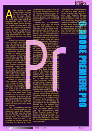 6.ADOBEPREMIEREPRO
A
dobe Premiere Pro adalah
sebuah program penyunt-
ing video. Ia adalah ba-
gian dari Adobe Creative
Suite, sebuah rangkaian
dari desain grafis, video editing, dan
pengembangan aplikasi web yang
dibuat oleh Adobe Systems. Premiere
Pro mendukung banyak kartu video
editing dan plug-in untuk percepatan
proses, tambahan mendukung for-
mat file, dan video / audio efek. Pre-
miere Pro CS4 adalah versi pertama
yang akan dioptimalkan untuk 64-bit
sistem operasi meskipun tidak native-
ly 64-bit.
Premiere Pro merupakan penerus
untuk mendesain ulang Adobe Pre-
miere, dan diluncurkan pada tahun
2003. Premiere Pro merujuk ke versi
dirilis pada tahun 2003 dan kemudian,
sedangkan Premiere merujuk pada ri-
lis sebelumnya. Meskipun dua versi
Premiere Pro hanya didukung Win-
dows, Premiere Pro CS3 tersedia baik
untuk Windows dan Mac OS (hanya
berbasis Intel Mac yang didukung),
membuatnya menjadi salah satu dari
beberapa lintas platform NLEs ter-
sedia. Premiere Pro digunakan oleh
broadcasters seperti BBC dan The
Tonight Show. Telah digunakan da-
lam fitur film, seperti Dust to Glory,
Captain Abu Raed, dan Superman Re-
turns (untuk video capture proses),
dan tempat-tempat lainnya seperti
Madonna’s Confessions Tour.
Premiere Pro mendukung editing
video berkualitas tinggi di hingga 4K
x 4K resolusi, di hingga 32-bit per
channel warna, baik dalam dan RGB
YUV. Audio-contoh tingkat mengedit,
VST audio plug-in mendukung, dan
5,1 surround sound pencampuran
tersedia untuk audio fidelity tinggi.
Premiere Pro dari arsitektur plug-in
memungkinkan untuk impor dan ek-
spor format diluar dari kendala atau
QuickTime DirectShow, mendukung
berbagai jenis file audio dan video
format dan codec pada kedua MacOS
dan Windows.
Versi 1,5 ditingkatkan dukungan
untuk video definisi tinggi konten, dan
manajemen proyek baru ditambah-
kan alat dan filter baru. Hal ini juga
termasuk dukungan untuk 24p pan-
jangnya. Versi 1.5.1 menambahkan
dukungan untuk HDV. Versi 2.0 leb-
ih refines 24p dan HDV editing, dan
merupakan yang pertama NLE utama
untuk mendukung natively Canon 24F
format pada kamera seperti Canon XL
H1, dengan tambahan update. Se-
jak versi 2.0, Premiere Pro telah me-
merlukan prosesor yang mendukung
SSE2, yang tidak tersedia di beberapa
prosesor tua.
Premiere Pro CS3 ditambahkan
dukungan untuk output ke Blu-ray
Disc, dan Flash MPEG-4/H.264 ber-
basis situs web, serta Waktu Remap-
ping, yang mudah-di-gunakan varia-
bel Fram rate pelaksanaan. Dimulai di
Premiere Pro CS3, Adobe Encore dis-
ertakan untuk authoring menu dan in-
teraktivitas untuk DVD, Blu-ray discs,
dan Flash untuk proyek web. Adobe
OnLocation (sekarang lintas platform
pada CS4) juga termasuk untuk di-
rect-to-disc rekaman dan monitoring.
Perbaruan untuk Premiere Pro CS3
asli telah menambahkan dukungan
untuk kamera format file baru. 3,1 di-
tambahkan asli Panasonic P2 MXF im-
por, mengedit, dan ekspor DVCPRO,
DVCPRO HD DVCPRO50 dan material.
3,2 ditambahkan asli XDCAM HD EX
dan impor dan mengedit.
Premiere Pro diintegrasikan dengan
berat Adobe After Effects, sebuah
standar industri untuk motion graf-
is dan compositing. Komposisi dari
Setelah Efek dapat diimpor ke Pre-
miere Pro dan diputar ulang secara
langsung pada waktu. Setelah Efek
komposisi yang dapat diubah, dan
kembali setelah beralih ke Premiere
Pro, klip akan segera diperbaharui
dengan perubahan. Demikian pula,
proyek Premiere Pro dapat diimpor ke
Setelah Efek. Klip dapat disalin antara
dua aplikasi sambil melestarikan klip
atribut. Premiere Pro juga mendukung
banyak Setelah Effects plug-in.
Premiere Pro juga terintegrasi den-
gan baik dengan Adobe Photoshop.
Photoshop file dapat dibuka langsung
dari Premiere Pro yang akan diedit di
Photoshop. Setiap perubahan akan
segera diperbarui bila Photoshop file
yang disimpan dan fokus kembali ke
Premiere Pro. Ada integrasi fung-
si-fungsi lainnya, seperti Edit dalam
Adobe Soundbooth, Ekspor ke En-
core, dan mengungkapkan dalam
Bridge. Tambahan dengan efek dan
transisi yang disertakan dengan Pre-
miere Pro, sejumlah komersial kedua
pihak bebas dan plug-in yang terse-
dia untuk meningkatkan kemampuan
perangkat lunak.
Keuntungan atas Premiere Elements
Entri level versi, Adobe Premiere El-
ements, tersedia untuk pasar kon-
sumen pada Windows. Beberapa
tokoh kelebihan Premiere Pro lebih
Premiere Elements adalah beberapa
urutan mendukung, tingginya sedik-
it mendalam rendering, multicamera
mengedit, waktu remapping, lingkup,
alat koreksi warna, audio mixer an-
tarmuka, dan bezier keyframing. Pre-
miere Pro Encore termasuk juga untuk
lebih rumit dan DVD authoring menu
Blu-ray Disc authoring, dan OnLoca-
11 Penerbitan Grafis & Elektronik 26 Februari 2018 Edisi - 1
APORAN
UTAMAL
 