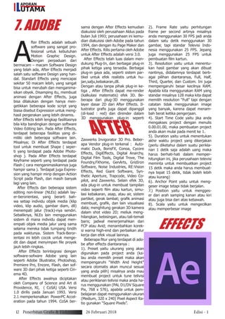 7. ADOBE
AFTER
EFFECTS
A
fter Effects adalah sebuah
software yang sangat pro-
fesional untuk kebutuhan
Motion Graphic Design.
Dengan perpaduan dari
bermacam – macam Software Design
yang telah ada, After Effects menjadi
salah satu software Design yang han-
dal. Standart Effects yang mencapai
sekitar 50 macam lebih, yang sangat
bisa untuk merubah dan menganima-
sikan obyek. Disamping itu, membuat
animasi dengan After Effects, juga
bisa dilakukan dengan hanya men-
getikkan beberapa kode script yang
biasa disebut Expression untuk meng-
hasil pergerakan yang lebih dinamis.
After Effects lebih lengkap fasilitasnya
bila kita bandingkan dengan software
Video Editing lain. Pada After Effects,
terdapat beberapa fasilitas yang di-
miliki oleh beberapa software lain.
Misalnya; Di After Effects terdapat
tool untuk membuat Shape ( seper-
ti yang terdapat pada Adobe Photo-
shop ). Pada After Effects terdapat
Keyframe seperti yang terdapat pada
Flash ( cara menganimasikannya juga
hampir sama ). Terdapat juga Expres-
sion yang hampir mirip dengan Action
Script pada Flash, dan masih banyak
lagi yang lain.
After Effects dan beberapa sistem
editing non-linear (NLEs) adalah lay-
er-berorientasi, yang berarti bah-
wa setiap individu objek media (klip
video, klip audio, gambar diam, dll)
menempati jalur (track)-nya sendiri.
Sebaliknya, NLEs lain menggunakan
sistem di mana individu dapat men-
empati objek media jalur yang sama
selama mereka tidak tumpang tindih
pada waktunya. Sistem Track-Beror-
ientasi ini lebih cocok untuk menge-
dit dan dapat menyimpan file proyek
jauh lebih ringkas.
After Effects terintegrasi dengan
software-sofware Adobe yang lain
seperti Adobe Illustrator, Photoshop,
Premiere Pro, Encore, Flash, dan sof-
ware 3D dari pihak ketiga seperti Cin-
ema 4D.
After Effects awalnya diciptakan
oleh Company of Science and Art di
Providence, RI, ( CoSA) USA. Versi
1.0 dirilis pada Januari 1993. Versi
2.1 memperkenalkan PowerPC Accel-
eration pada tahun 1994. CoSA ber-
sama dengan After Effects kemudian
diakuisisi oleh perusahaan Aldus pada
bulan Juli 1993; perusahaan ini kemu-
dian diakuisisi oleh Adobe pada tahun
1994, dan dengan itu Page Maker dan
After Effects. Rilis pertama oleh Adobe
untuk After Effects adalah versi 3.0.
After Effects telah luas dalam men-
dukung Plug-In, dan berbagai plug-in
pihak ketiga yang tersedia. Berbagai
plug-in gaya ada, seperti sistem par-
tikel untuk efek realistis untuk hu-
jan,salju,kebakaran,dll.
Dengan atau tanpa pihak plug-in ke-
tiga , After Effects dapat me-render
(kalkulasi matematis) efek 3D. Be-
berapa dari plug-3D menggunakan
layer dasar 2D dari After Effects. Il-
lustrator grafis juga dapat dipanggil
(di-load : red) dan dirender dalam
3D menggunakan plug-in seperti
Zaxwerks Invigorator 3D Pro. Beber-
apa Vendor plug-in terkenal : Auto-
matic Duck, BorisFX, Conoa, Cycore
Effects, DigiEffects, Digital Anarchy,
Digital Film Tools, Digital Trove, The
Foundry,FXhome, GenArts, GridIron
Software, Noise Industries, RE:Vision
Effects, Red Giant Software, Syn-
thetic Aperture, Trapcode, Video Co-
pilot, and Zaxwerks. Selain efek 3D,
ada plug-in untuk membuat tampilan
video seperti film atau kartun, simu-
lasi kebakaran, asap, atau air, sistem
partikel, gerak lambat; grafik animasi
membuat, grafik, dan lain visualisasi
data; menghitung gerakan 3D kamera
dalam shot video 2D; meliuk meng-
hilangkan, kebisingan, atau tali-temali
baris; jadwal menerjemahkan dari
FCP atau Avid; menambahkan korek-
si warna high-end dan perbaikan alur
kerja dan efek visual lainnya.
Beberapa fitur yang terdapat di ado-
be after effects diantaranya :
1). Preset yaitu ukurang yang akan
digunakan pada project anda (ka-
lau anda memilih preset maka akan
mempengaruhi “Width And Height”
secara otomatis akan muncul sesuai
yang anda pilih) misalnya anda mau
membuat project untuk tune telivisi
atau periklanan telivisi maka anda ha-
rus menggunakan (PAL D1/DV Square
Pix, 768 x 576), apabila untuk pem-
belajaran dapat menggunakan ukuran
(Medium, 320 x 240) Pixel Aspect Ra-
tio gunakan “Square Pixels”.
2). Frame Rate yaitu perhitungan
frame per second artinya misalnya
anda menggunakan 30 FPS jadi anda
dalam satu detik menggunakan 30
gambar, tapi standar Televisi Indo-
nesia menggunakan 25 FPS. Jepang
juga menggunakan 25 FPS untuk
pembuatan film kartun.
3). Resolution yaitu untuk menentu-
kan hasil gambar yang akan dibuat
nantinya, didalamnya terdapat berb-
agai pilihan diantaranya, Full, Half,
Third, Quarter, dan Custom. Ini juga
mempengaruhi besar kecilnya RAM.
Apabila kita menggunakan RAM yang
standar misalnya 128 maka kita dapat
memilih resolution “Full” tapi dengan
catatan tidak menggunakan image
yang banyak, karena dapat menam-
bah berat ketika pengerjaan.
4). Start Time Code yaitu jika anda
mengakses project dengan menulis
0.00.01.00, maka pembuatan project
anda akan mulai pada menit ke 1.
5). Duration yaitu untuk menentukan
akhir waktu project yang dikerjakan
(perlu diketahui dalam suatu perikla-
nan 1 detik saja adalah uang maka
harus berhati-hati dalam memper-
hitungkan ini, jika perusahaan televisi
meminta untuk membuatkan project
15 detik maka anda harus membuat-
nya tepat 15 detik, tidak boleh lebih
atau kurang)
6). Anchor Point yaitu untuk meng-
geser image tetapi tidak berjalan.
7.) Position yaitu untuk mengges-
er dari arah samping kanan atau kiri
atau juga bisa dari atas kebawah.
8). Scala yaitu untuk mengecilkan
atau memperbesar image
12 Penerbitan Grafis & Elektronik 26 Februari 2018 Edisi - 1
APORAN
UTAMAL
 