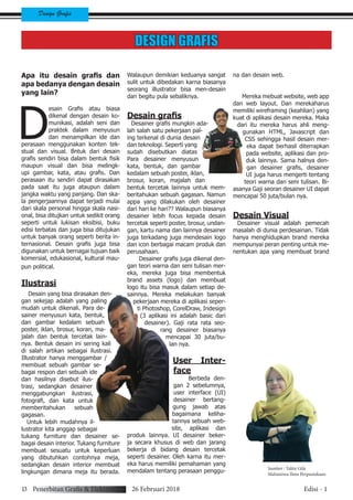 13 Penerbitan Grafis & Elektronik 26 Februari 2018 Edisi - 1
Design Grafis
DESIGN GRAFIS
Apa itu desain grafis dan
apa bedanya dengan desain
yang lain?
D
esain Grafis atau biasa
dikenal dengan desain ko-
munikasi, adalah seni dan
praktek dalam menyusun
dan menampilkan ide dan
perasaan menggunakan konten tek-
stual dan visual. Bntuk dari desain
grafis sendiri bisa dalam bentuk fisik
maupun visual dan bisa melingk-
upi gambar, kata, atau grafis. Dan
perasaan itu sendiri dapat dirasakan
pada saat itu juga ataupun dalam
jangka waktu yang panjang. Dan ska-
la pengerjaannya dapat terjadi mulai
dari skala personal hingga skala nasi-
onal, bisa ditujkan untuk sedikit orang
seperti untuk lukisan eksibisi, buku
edisi terbatas dan juga bisa ditujukan
untuk banyak orang seperti berita in-
ternasional. Desain grafis juga bisa
digunakan untuk bernagai tujuan baik
komersial, edukasional, kultural mau-
pun political.
Ilustrasi
Desain yang bisa dirasakan den-
gan sekejap adalah yang paling
mudah untuk dikenali. Para de-
sainer menyusun kata, bentuk,
dan gambar kedalam sebuah
poster, iklan, brosur, koran, ma-
jalah dan bentuk tercetak lain-
nya. Bentuk desain ini sering kali
di salah artikan sebagai ilustrasi.
Illustrator hanya menggambar /
membuat sebuah gambar se-
bagai respon dari sebuah ide
dan hasilnya disebut ilus-
trasi, sedangkan desainer
menggabungkan ilustrasi,
fotografi, dan kata untuk
memberitahukan sebuah
gagasan.
Untuk lebih mudahnya il-
lustrator kita anggap sebagai
tukang furniture dan desainer se-
bagai desain interior. Tukang furniture
membuat sesuatu untuk keperluan
yang dibutuhkan contohnya meja,
sedangkan desain interior membuat
lingkungan dimana meja itu berada.
Walaupun demikian keduanya sangat
sulit untuk dibedakan karna biasanya
seorang illustrator bisa men-desain
dan begitu pula sebaliknya.
Desain grafis
Desainer grafis mungkin ada-
lah salah satu pekerjaan pal-
ing terkenal di dunia desain
dan teknologi. Seperti yang
sudah disebutkan diatas
Para desainer menyusun
kata, bentuk, dan gambar
kedalam sebuah poster, iklan,
brosur, koran, majalah dan
bentuk tercetak lainnya untuk mem-
beritahukan sebuah gagasan. Namun
appa yang dilakukan oleh desainer
dari hari ke hari?? Walaupun biasanya
desainer lebih focus kepada desain
tercetak seperti poster, brosur, undan-
gan, kartu nama dan lainnya desainer
juga terkadang juga mendesain logo
dan icon berbagai macam produk dan
perusahaan.
Desainer grafis juga dikenal den-
gan teori warna dan seni tulisan mer-
eka, mereka juga bisa membentuk
brand assets (logo) dan membuat
logo itu bisa masuk dalam setiap de-
sainnya. Mereka melakukan banyak
pekerjaan mereka di aplikasi seper-
ti Photoshop, CorelDraw, Indesign
(3 aplikasi ini adalah basic dari
desainer). Gaji rata rata seo-
rang desainer biasanya
mencapai 30 juta/bu-
lan nya.
User Inter-
face
Berbeda den-
gan 2 sebelumnya,
user interface (UI)
desainer bertang-
gung jawab atas
bagaimana keliha-
tannya sebuah web-
site, aplikasi dan
produk lainnya. UI desainer beker-
ja secara khusus di web dan jarang
bekerja di bidang desain tercetak
seperti desainer. Oleh karna itu mer-
eka harus memiliki pemahaman yang
mendalam tentang perasaan penggu-
na dan desain web.
Mereka mebuat website, web app
dan web layout. Dan merekaharus
memiliki wireframing (keahlian) yang
kuat di aplikasi desain mereka. Maka
dari itu mereka harus ahli meng-
gunakan HTML, Javascript dan
CSS sehingga hasil desain mer-
eka dapat berhasil diterrapkan
pada website, aplikasi dan pro-
duk lainnya. Sama halnya den-
gan desainer grafis, desainer
UI juga harus mengerti tentang
teori warna dan seni tulisan. Bi-
asanya Gaji seoran desainer UI dapat
mencapai 50 juta/bulan nya.
Desain Visual
Desainer visual adalah pemecah
masalah di dunia perdesainan. Tidak
hanya menghidupkan brand mereka
mempunyai peran penting untuk me-
nentukan apa yang membuat brand
Sumber : Talita Gifa
Mahasiswa Ilmu Perpustakaan
 