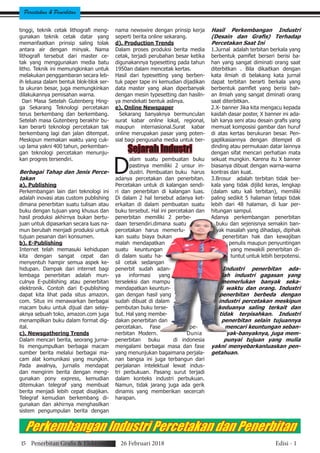 Percetakan & Penerbitan
Sejarah Industri
D
alam suatu pembuatan buku
pastinya memiliki 2 unsur in-
dustri. Pembuatan buku harus
adanya percetakan dan penerbitan.
Percetakan untuk di kalangan sendi-
ri dan penerbitan di kalangan luas.
Di dalam 2 hal tersebut adanya ket-
erkaitan di dalam pembuatan suatu
buku tersebut. Hal ini percetakan dan
penerbitan memiliki 2 perbe-
daan tersendiri.dimana suatu
percetakan harus memerlu-
kan suatu biaya bukan
malah mendapatkan
suatu keuntungan
di dalam suatu ha-
sil cetak sedangan
penerbit sudah adan-
ya informasi yang
terseleksi dan mampu
mendapatkan keuntun-
gan dengan hasil yang
sudah dibuat di dalam
pembutan buku terse-
but. Hal yang membe-
dakan penerbitan dan
percetakan. Fase pe-
nerbitan Modern. Dunia
penerbitan buku di indonesia
mengalami berbagai masa dan fase
yang menunjukan bagaimana perjala-
nan bangsa ini juga terbangun dari
perjalanan intelektual lewat indus-
tri perbukuan. Pasang surut terjadi
dalam konteks industri perbukuan.
Namun, tidak jarang juga ada gerik
dinamis yang memberikan secercah
harapan.
Hasil Perkembangan Industri
(Desain dan Grafis) Terhadap
Percetakan Saat Ini
1.Jurnal adalah terbitan berkala yang
berbentuk pamflet berseri berisi ba-
han yang sangat diminati orang saat
diterbitkan . Bila dikaitkan dengan
kata ilmiah di belakang kata jurnal
dapat terbitan berarti berkala yang
berbentuk pamflet yang berisi bah-
an ilmiah yang sangat diminati orang
saat diterbitkan.
2.X- banner Jika kita mengacu kepada
kaidah dasar poster, X banner ini ada-
lah karya seni atau desain grafis yang
memuat komposisi gambar dan huruf
di atas kertas berukuran besar. Pen-
gaplikasiannya dengan ditempel di
dinding atau permukaan datar lainnya
dengan sifat mencari perhatian mata
sekuat mungkin. Karena itu X banner
biasanya dibuat dengan warna-warna
kontras dan kuat.
3.Brosur adalah terbitan tidak ber-
kala yang tidak dijilid keras, lengkap
(dalam satu kali terbitan), memiliki
paling sedikit 5 halaman tetapi tidak
lebih dari 48 halaman, di luar per-
hitungan sampul.
Adanya perkembangan penerbitan
buku dan sejenisnya semakin ban-
yak masalah yang dihadapi, dipihak
penerbitan hak dan kewajiban
penulis maupun penyuntingan
yang mewakili penerbitan di-
tuntut untuk lebih berpotensi.
Industri penerbitan ada-
lah industri gagasan yang
memerlukan banyak seka-
li waktu dan orang. Industri
penerbitan berbeda dengan
industri percetakan meskipun
keduanya saling terkait dan
tidak terpisahkan. Industri
penerbitan selain tujuannya
mencari keuntungan seban-
yak-banyaknya, juga mem-
punyai tujuan yang mulia
yakni menyebarkanluaskan pen-
getahuan.
tinggi, teknik cetak lithografi meng-
gunakan teknik cetak datar yang
memanfaatkan prinsip saling tolak
antara air dengan minyak. Nama
lithografi tersebut dari master ce-
tak yang menggunakan media batu
litho. Teknik ini memungkinkan untuk
melakukan penggambaran secara leb-
ih leluasa dalam bentuk blok-blok ser-
ta ukuran besar, juga memungkinkan
dilakukannya pemisahan warna.
Dari Masa Setelah Gutenberg Hing-
ga Sekarang Teknologi percetakan
terus berkembang dan berkembang.
Setelah masa Gutenberg berakhir bu-
kan berarti teknologi percetakan tak
berkembang lagi dan jalan ditempat.
Meskipun memakan waktu yang cuk-
up lama yakni 400 tahun, perkemban-
gan teknologi percetakan menunju-
kan progres tersendiri.
Berbagai Tahap dan Jenis Perce-
takan
a). Publishing
Perkembangan lain dari teknologi ini
adalah inovasi atas custom publishing
dimana penerbitan suatu tulisan atau
buku dengan tujuan yang khusus dan
hasil produksi akhirnya bukan bertu-
juan untuk dipasarkan secara luas na-
mun berubah menjadi produksi untuk
tujuan pesanan dari konsumen.
b). E-Publishing
Internet telah memasuki kehidupan
kita dengan sangat cepat dan
menyentuh hampir semua aspek ke-
hidupan. Dampak dari internet bagi
lembaga penerbitan adalah mun-
culnya E-publishing atau penerbitan
elektronik. Contoh dari E-publishing
dapat kita lihat pada situs amazon.
com. Situs ini menawarkan berbagai
macam buku untuk dijual dan selay-
aknya sebuah toko, amazon.com juga
menampilkan buku dalam format dig-
ital.
c). Newsgathering Trends
Dalam mencari berita, seorang jurna-
lis mengumpulkan berbagai macam
sumber berita melalui berbagai ma-
cam alat komunikasi yang mungkin.
Pada awalnya, jurnalis mendapat
dan mengirim berita dengan meng-
gunakan pony express, kemudian
ditemukan telegraf yang membuat
berita menjadi lebih cepat disajikan.
Telegraf kemudian berkembang di-
gunakan dan akhirnya menghasilkan
sistem pengumpulan berita dengan
nama newswire dengan prinsip kerja
seperti berita online sekarang.
d). Production Trends
Dalam proses produksi berita media
cetak, terjadi perubahan besar ketika
digunakannya typesetting pada tahun
1950an dalam mencetak kertas.
Hasil dari typesetting yang berben-
tuk paper tape ini kemudian dijadikan
data master yang akan diperbanyak
dengan mesin typesetting dan hasiln-
ya mendekati bentuk aslinya.
e). Online Newspaper
Sekarang banyaknya bermunculan
surat kabar online lokal, regional,
maupun internasional.Surat kabar
online merupakan pasar yang poten-
sial bagi pengusaha media untuk ber-
15 Penerbitan Grafis & Elektronik 26 Februari 2018 Edisi - 1
Perkembangan Industri Percetakan dan Penerbitan
 