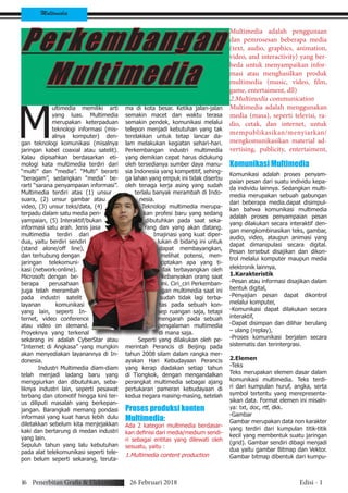 Multimedia
Perkembangan
Multimedia
M
ultimedia memiliki arti
yang luas. Multimedia
merupakan keterpaduan
teknologi informasi (mis-
alnya komputer) den-
gan teknologi komunikasi (misalnya
jaringan kabel coaxial atau satelit).
Kalau dipisahkan berdasarkan eti-
mologi kata multimedia terdiri dari
“multi” dan “media”. “Multi” berarti
“beragam”, sedangkan “media” be-
rarti “sarana penyampaian informasi”.
Multimedia terdiri atas (1) unsur
suara, (2) unsur gambar atau
video, (3) unsur teks/data, (4)
terpadu dalam satu media pen-
yampaian, (5) Interaktif/bukan
informasi satu arah. Jenis jasa
multimedia terdiri dari
dua, yaitu berdiri sendiri
(stand alone/off line),
dan terhubung dengan
jaringan telekomuni-
kasi (network-online).
Microsoft dengan be-
berapa perusahaan
juga telah merambah
pada industri satelit
layanan komunikasi
yang lain, seperti In-
ternet, video conference
atau video on demand.
Proyeknya yang terkenal
sekarang ini adalah CyberStar atau
“Internet di Angkasa” yang mungkin
akan menyediakan layanannya di In-
donesia.
Industri Multimedia diam-diam
telah menjadi ladang baru yang
menggiurkan dan dibutuhkan, seba-
liknya industri lain, seperti pesawat
terbang dan otomotif hingga kini ter-
us diliputi masalah yang berkepan-
jangan. Barangkali memang pondasi
informasi yang kuat harus lebih dulu
diletakkan sebelum kita menjejakkan
kaki dan bertarung di medan industri
yang lain.
Sepuluh tahun yang lalu kebutuhan
pada alat telekomunikasi seperti tele-
pon belum seperti sekarang, teruta-
ma di kota besar. Ketika jalan-jalan
semakin macet dan waktu terasa
semakin pendek, komunikasi melalui
telepon menjadi kebutuhan yang tak
terelakkan untuk tetap lancar da-
lam melakukan kegiatan sehari-hari.
Perkembangan industri multimedia
yang demikian cepat harus didukung
oleh tersedianya sumber daya manu-
sia Indonesia yang kompetitif, sehing-
ga lahan yang empuk ini tidak diserbu
oleh tenaga kerja asing yang sudah
terlalu banyak merambah di Indo-
nesia.
Teknologi multimedia merupa-
kan profesi baru yang sedang
dibutuhkan pada saat seka-
rang dan yang akan datang.
Imajinasi yang kuat diper-
lukan di bidang ini untuk
dapat membayangkan,
melihat potensi, men-
ciptakan apa yang ti-
dak terbayangkan oleh
kebanyakan orang saat
ini. Ciri_ciri Perkemban-
gan multimedia saat ini
sudah tidak lagi terba-
tas pada sebuah kon-
sep ruangan saja, tetapi
mengarah pada sebuah
pengalaman multimedia
di mana saja.
Seperti yang dilakukan oleh pe-
merintah Perancis di Beijing pada
tahun 2008 silam dalam rangka mer-
ayakan Hari Kebudayaan Perancis
yang kerap diadakan setiap tahun
di Tiongkok, dengan mengandalkan
perangkat multimedia sebagai ajang
pertukaran pameran kebudayaan di
kedua negara masing-masing, setelah
Proses produksi konten
Multimedia:
Ada 2 kategori multimedia berdasar-
kan definisi dari media/medium sendi-
ri sebagai entitas yang dilewati oleh
sesuatu, yaitu :
1.Multimedia content production
Multimedia adalah penggunaan
dan pemrosesan beberapa media
(text, audio, graphics, animation,
video, and interactivity) yang ber-
beda untuk menyampaikan infor-
masi atau menghasilkan produk
multimedia (music, video, film,
game, entertaiment, dll)
2.Multimedia communication
Multimedia adalah menggunakan
media (masa), seperti televisi, ra-
dio, cetak, dan internet, untuk
mempublikasikan/menyiarkan/
mengkomunikasikan material ad-
vertising, publicity, entertaiment,
Komunikasi Multimedia
Komunikasi adalah proses penyam-
paian pesan dari suatu individu kepa-
da individu lainnya. Sedangkan multi-
media merupakan sebuah gabungan
dari beberapa media.dapat disimpul-
kan bahwa komunikasi multimedia
adalah proses penyampaian pesan
yang dilakukan secara interaktif den-
gan mengkombinasikan teks, gambar,
audio, video, ataupun animasi yang
dapat dimanipulasi secara digital.
Pesan tersebut disajikan dan dikon-
trol melalui komputer maupun media
elektronik lainnya,
1.Karakteristik
-Pesan atau informasi disajikan dalam
bentuk digital,
-Penyajian pesan dapat dikontrol
melalui komputer,
-Komunikasi dapat dilakukan secara
interaktif,
-Dapat disimpan dan dilihar berulang
– ulang (replay),
-Proses komunikasi berjalan secara
sistematis dan terintergrasi.
2.Elemen
-Teks
Teks merupakan elemen dasar dalam
komunikasi multimedia. Teks terdi-
ri dari kumpulan huruf, angka, serta
symbol tertentu yang merepresenta-
sikan data. Format elemen ini misaln-
ya: txt, doc, rtf, dkk.
-Gambar
Gambar merupakan data non karakter
yang terdiri dari kumpulan titik-titik
kecil yang membentuk suatu jaringan
(grid). Gambar sendiri dibagi menjadi
dua yaitu gambar Bitmap dan Vektor.
Gambar bitmap dibentuk dari kumpu-
16 Penerbitan Grafis & Elektronik 26 Februari 2018 Edisi - 1
 