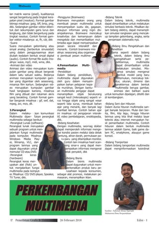 Multimedia
lan matrik warna (pixel), kualitasnya
sangat bergantung pada tingkat kera-
patan pixel (resolusi). Format gambar
bitmap misalnya: jpeg, tiff, bmp, png,
dkk. Sedangkan gambar vektor diben-
tuk dari sekumpulan garis lurus dan
lengkung, dan tidak bergantung pada
tingkat resolusi. Contoh format gam-
bar vektor misalanya: ai, fh, cdr, dkk
-Suara
Suara merupakan gelombang atau
sinyal analog (berbentuk sinusoidal)
yang dalam penggunaannya akan
diubah kedalam bentuk sinyal digital
(audio). Contoh format file audio mis-
alnya: wave, mp3, midi, wma, dkk.
-Animasi dan video
Animasi dan video merupakan kum-
pulan gambar yang dibuat bergerak
dalam satu satuan waktu. Bedanya
animasi merupakan kumpulan gam-
bar yang digambar oleh seseorang,
misanya film kartun. Sedangkan vid-
eo merupakan kumpulan gambar
hasil tangkapan kamera, misalnya
film yang dibuat dari rekaman akris
yang berakting. Contoh format gam-
bar bergerak misalnya : gif, swf, dat,
mpeg, avi, mov, dll.
3.Perangkat
Dalam melaku- kan komunikasi
Multimedia diper- lukan perangkat
multimedia sebagai berikut:
-Perangkat Lunak (software)
Perangkat lunak merupakan
sebuah program untuk men-
jalankan fungsi multimedia
pada komputer. Misalnya
Windows Media Play-
er, Winamp, VLC, dan
program lainnya yang
dapat digunakan untuk
memutar CD atau DVD.
-Perangkat keras
(hardware)
Perangkat keras mer-
upakan alat (fisik) un-
tuk menjalankan fungsi
multimedia pada komput-
er. Misalnya: CD/ DVD player, Speaker,
TV Tuner, dkk.
-Pengguna (Brainware)
Brainware merupakan orang yang
membuat pesan multimedia untuk
menyampaikan suatu ide, gagasan,
ataupun informasi yang ingin dis-
ampaikannya. Brainware mencakup
kreativitas dan kemampuan dalam
mengelola dan memanfaatkan mul-
timedia agar dapat menyampaikan
pesan secara interaktif dan
menarik. Contoh brainware mis-
alnya: seseorang atau organisa-
si pembuat pesan multime-
dia.
4.Pemanfaatan Multi-
media
-Pendidikan
Dalam bidang pendidikan,
multimedia dapat digunakan
oleh guru dalam menyam-
paikan bahan pelajaran kepa-
da muridnya. Dengan bantu-
an multimedia pengajar dapat
menampilkan objek berukurang
sangat kecil (mikroskopis) seperti vi-
rus hingga objek yang sangat vesar
seperti tata surya, membuat bahan
ajar yang menarik, dan banyak lagi
manfaat lainnya. Contoh bahan ajar
ini msalnya: cd pengajaran interak-
tif, video pembelajaran, ensiklopedia,
dkk.
-Bidang Kesehatan
Dengan multimedia, seornag dokter
dapat memperoleh informasi menge-
nai kondisi pasien melalui data detak
jantung, aliran darah, permukaan pa-
ru-paru yang ditampilkan monitor.
Contoh lain misalnya hasil scan-
ning sinar-x yang dapat men-
yampaikan informasi mengenai
letak penyakit, dkk
-Bidang Bisnis
Dalam bisnis multimedia
dapat dugunakan untuk mem-
perkenalkan produk baru pe-
rusahaan kepada konsumen,
sebagai alat promosi, melakukan pe-
masaran, menampilkan iklan.
-Bidang Teknik
Dalam bidang teknik, multimedia
dapat dimanfaatkan untuk melakukan
simulasi berbasis teknik. Misalkan da-
lam bidang elektro, dapat menampil-
kan simulasi rangkaian yang mencak-
up tampilan gelombang, angka, serta
persamaan sistematis nya.
-Bidang Ilmu Pengetahuan dan
Penelitian
Sama seperti dalam bidang
teknik, dalam bidang ilmu
pengetahuan serta pe-
nelitiannya, multimedia
dapat dimanfaatkan untuk
melakukan simulasi. Mis-
alnya simulasi mengenai
bentuk model yang baru
ditemukan, mencakup tek-
stur, ukuran, dimensi dan
karakternya dalam bentuk
multimedia berupa gambar,
animasi dan bahkan suara
untuk kemudian dipelajari, diteliti dan
di kembangkan.
-Bidang Seni dan Hiburan
Dalam dunia hburan multimedia san-
gat banyak berperan. Mulai dari ber-
ita, film, klip lagu, hingga hiburan
lainnya yang kita lihat melalui layar
televisi atau internet merupakan ha-
sil pemanfaatan multimedia. Contoh
hiburan dalam bentuk multimedia
lainnya adalah Game, baik game da-
lam PC, smatphone, ataupun game
konsol.
-Bidang Tranportasi
Dalam bidang tansportasi multimedia
dapat menginformasikan koordinat
PERKEMBANGAN
MULTIMEDIA
17 Penerbitan Grafis & Elektronik 26 Februari 2018 Edisi - 1
Sumber : Fahrizal Alwan Supriadi
Mahasiswa Ilmu Perpustakaan
 